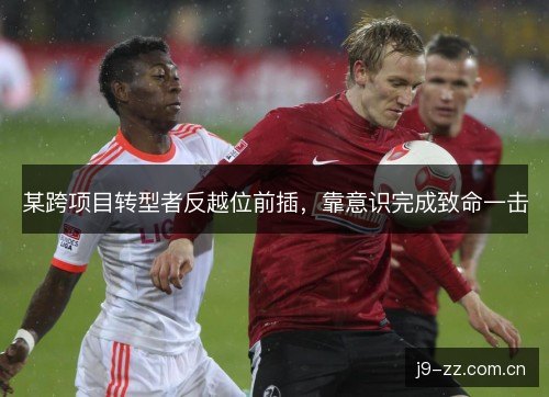 某跨项目转型者反越位前插，靠意识完成致命一击